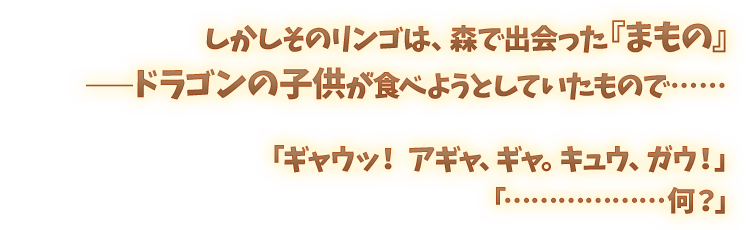 しかしそのリンゴは、森で出会った『まもの』――ドラゴンの子供が食べようとしていたもので…… 「ギャウッ！アギャ、ギャ。キュウ、ガウ！」「………………何？」