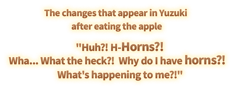 The changes that appear in Yuzuki after eating the apple 'Huh?! H-Horns?! Wha... What the heck?! Why do I have horns?! What's happening to me?!